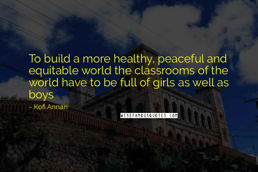 Kofi Annan Quotes: To build a more healthy, peaceful and equitable world the classrooms of the world have to be full of girls as well as boys