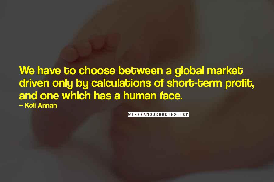 Kofi Annan Quotes: We have to choose between a global market driven only by calculations of short-term profit, and one which has a human face.