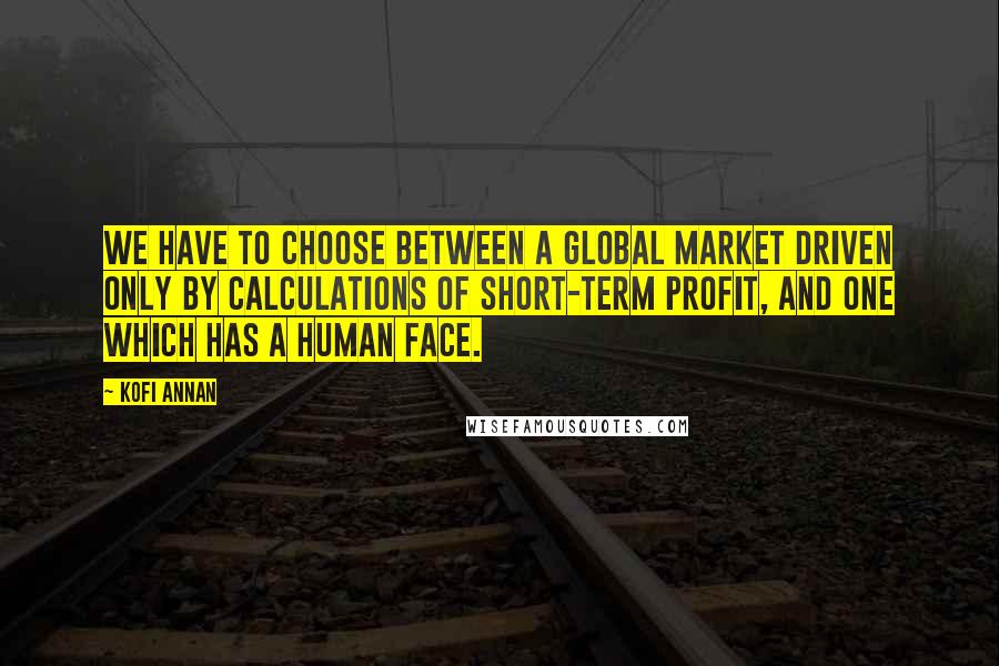 Kofi Annan Quotes: We have to choose between a global market driven only by calculations of short-term profit, and one which has a human face.