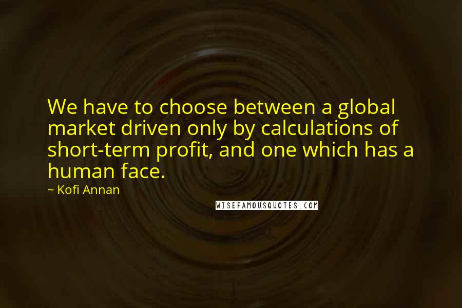 Kofi Annan Quotes: We have to choose between a global market driven only by calculations of short-term profit, and one which has a human face.