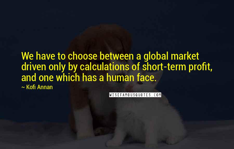 Kofi Annan Quotes: We have to choose between a global market driven only by calculations of short-term profit, and one which has a human face.