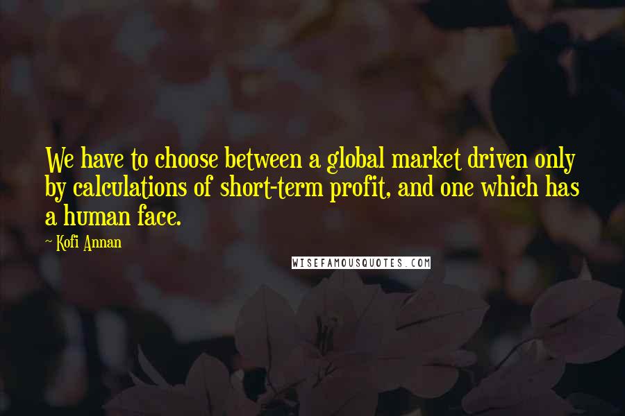 Kofi Annan Quotes: We have to choose between a global market driven only by calculations of short-term profit, and one which has a human face.