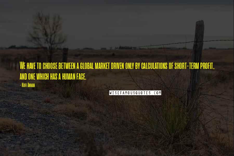 Kofi Annan Quotes: We have to choose between a global market driven only by calculations of short-term profit, and one which has a human face.