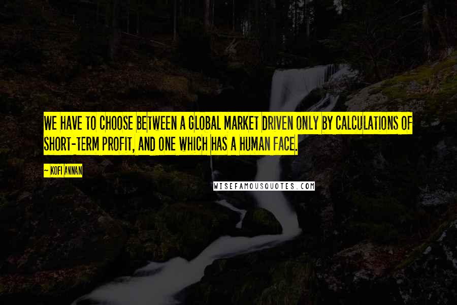 Kofi Annan Quotes: We have to choose between a global market driven only by calculations of short-term profit, and one which has a human face.