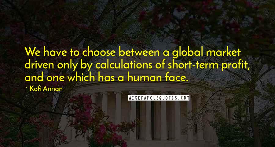 Kofi Annan Quotes: We have to choose between a global market driven only by calculations of short-term profit, and one which has a human face.