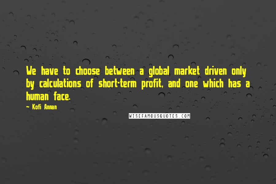 Kofi Annan Quotes: We have to choose between a global market driven only by calculations of short-term profit, and one which has a human face.