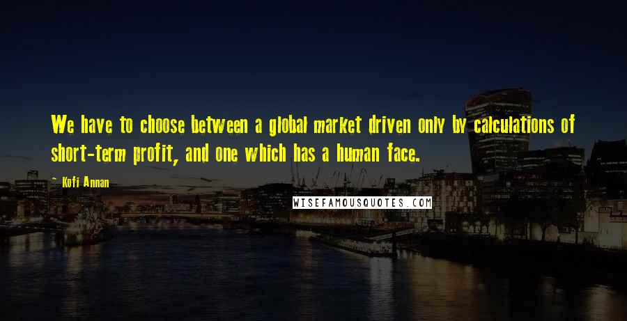 Kofi Annan Quotes: We have to choose between a global market driven only by calculations of short-term profit, and one which has a human face.