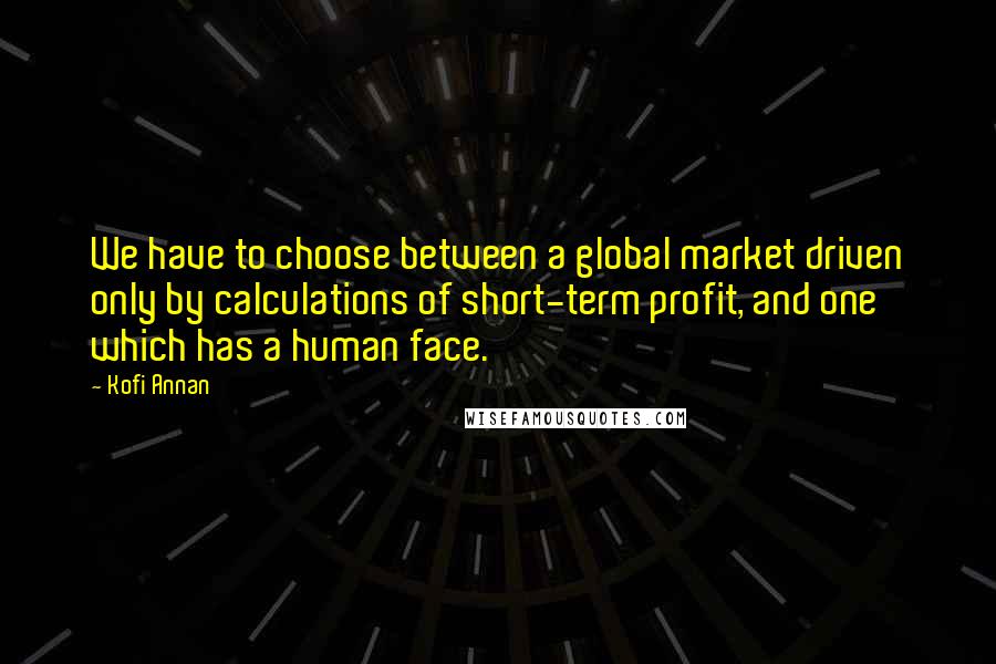 Kofi Annan Quotes: We have to choose between a global market driven only by calculations of short-term profit, and one which has a human face.