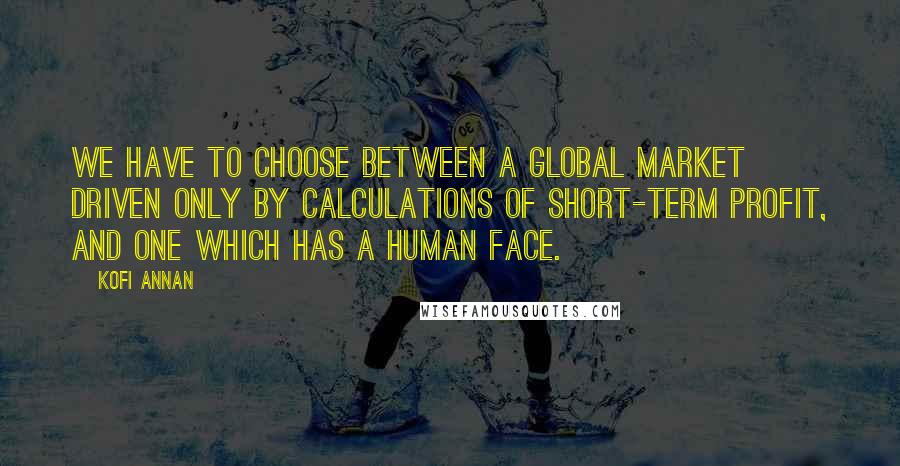 Kofi Annan Quotes: We have to choose between a global market driven only by calculations of short-term profit, and one which has a human face.