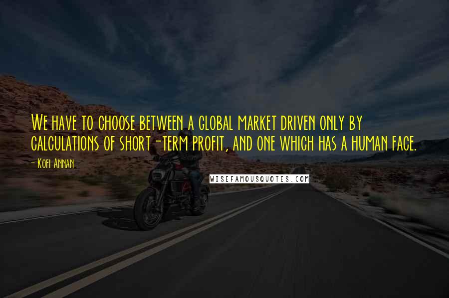 Kofi Annan Quotes: We have to choose between a global market driven only by calculations of short-term profit, and one which has a human face.