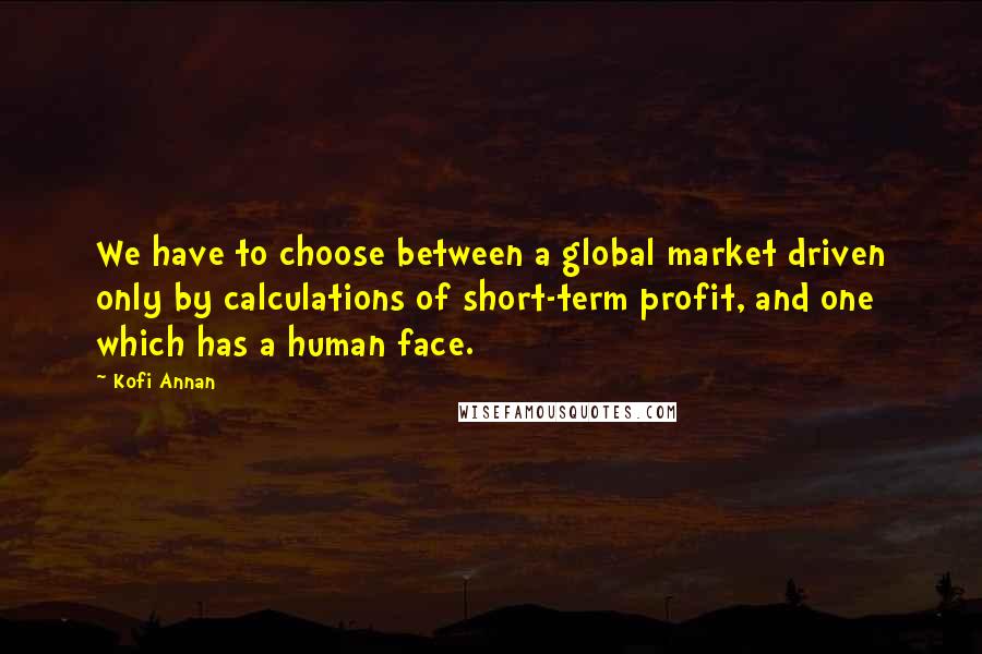 Kofi Annan Quotes: We have to choose between a global market driven only by calculations of short-term profit, and one which has a human face.