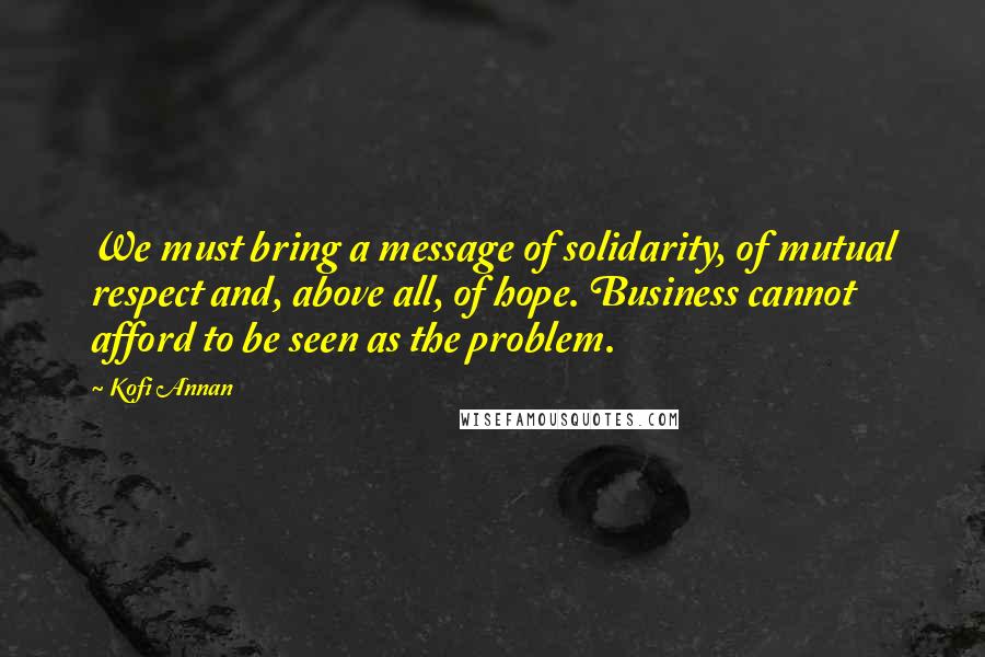 Kofi Annan Quotes: We must bring a message of solidarity, of mutual respect and, above all, of hope. Business cannot afford to be seen as the problem.