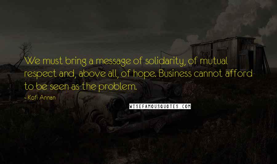 Kofi Annan Quotes: We must bring a message of solidarity, of mutual respect and, above all, of hope. Business cannot afford to be seen as the problem.