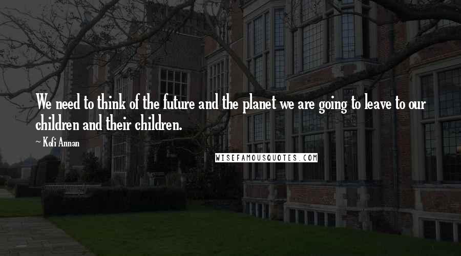 Kofi Annan Quotes: We need to think of the future and the planet we are going to leave to our children and their children.