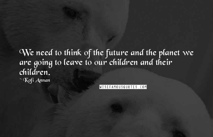 Kofi Annan Quotes: We need to think of the future and the planet we are going to leave to our children and their children.