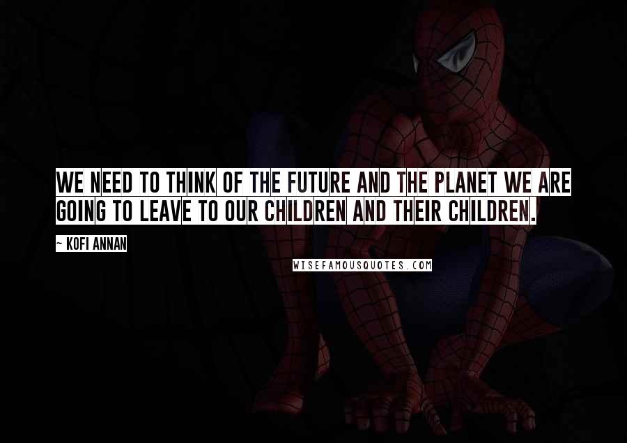 Kofi Annan Quotes: We need to think of the future and the planet we are going to leave to our children and their children.