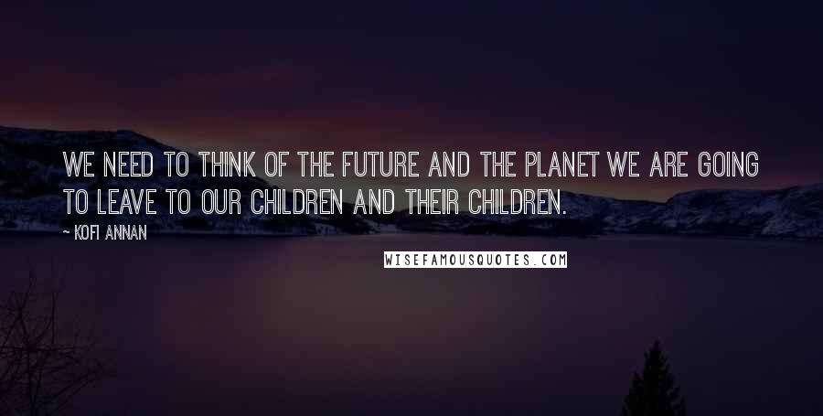 Kofi Annan Quotes: We need to think of the future and the planet we are going to leave to our children and their children.