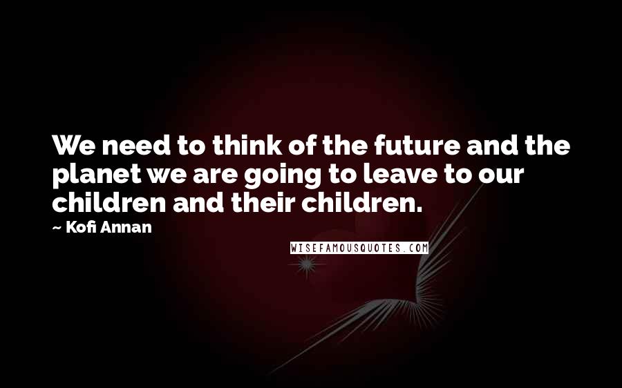 Kofi Annan Quotes: We need to think of the future and the planet we are going to leave to our children and their children.