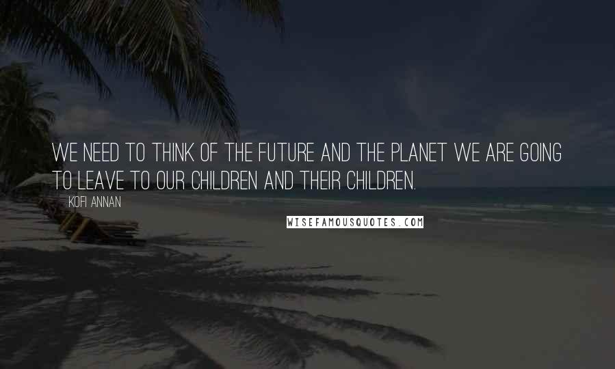 Kofi Annan Quotes: We need to think of the future and the planet we are going to leave to our children and their children.