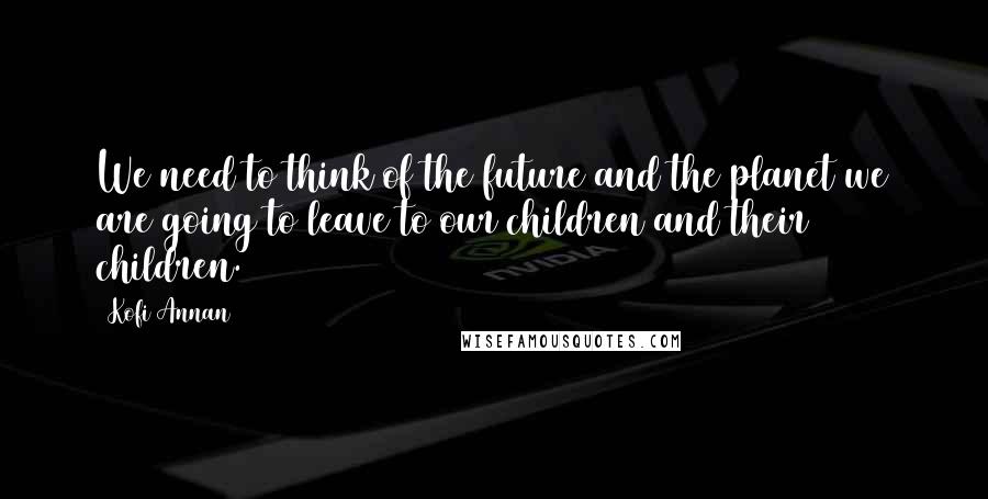 Kofi Annan Quotes: We need to think of the future and the planet we are going to leave to our children and their children.