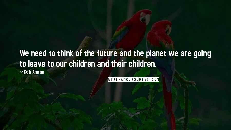 Kofi Annan Quotes: We need to think of the future and the planet we are going to leave to our children and their children.