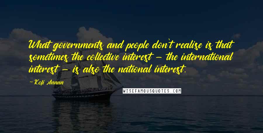 Kofi Annan Quotes: What governments and people don't realise is that sometimes the collective interest - the international interest - is also the national interest.