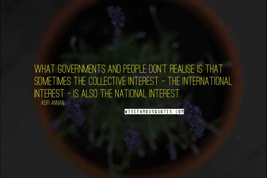 Kofi Annan Quotes: What governments and people don't realise is that sometimes the collective interest - the international interest - is also the national interest.