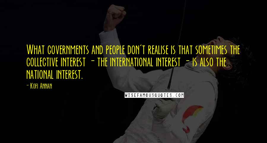 Kofi Annan Quotes: What governments and people don't realise is that sometimes the collective interest - the international interest - is also the national interest.