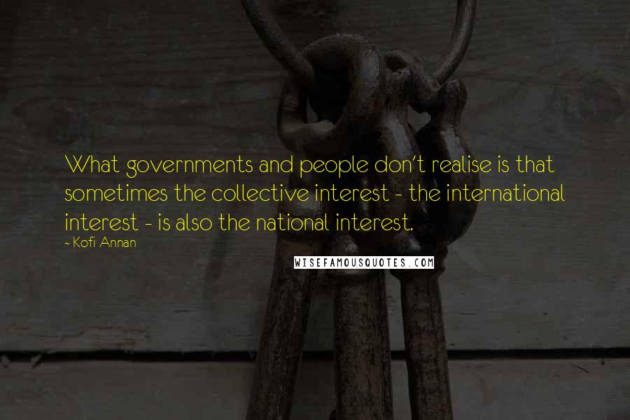 Kofi Annan Quotes: What governments and people don't realise is that sometimes the collective interest - the international interest - is also the national interest.