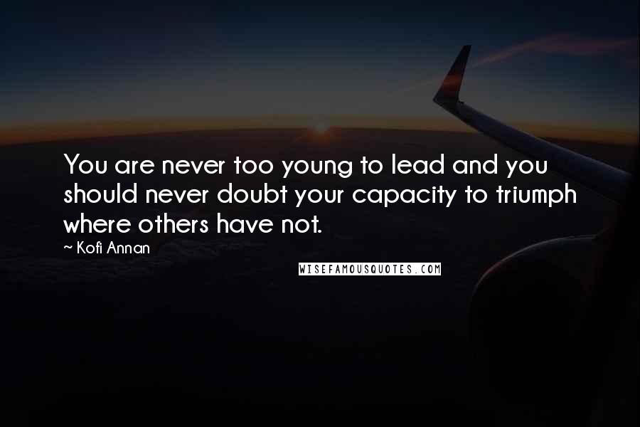 Kofi Annan Quotes: You are never too young to lead and you should never doubt your capacity to triumph where others have not.