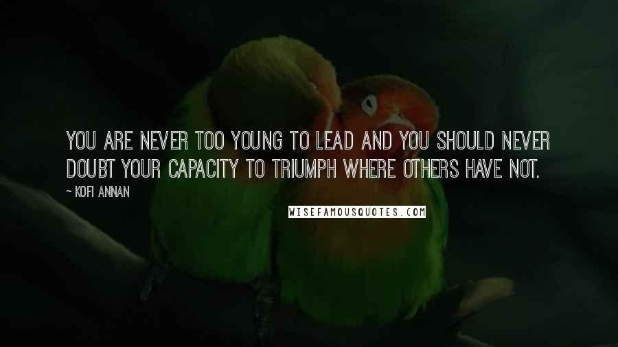 Kofi Annan Quotes: You are never too young to lead and you should never doubt your capacity to triumph where others have not.