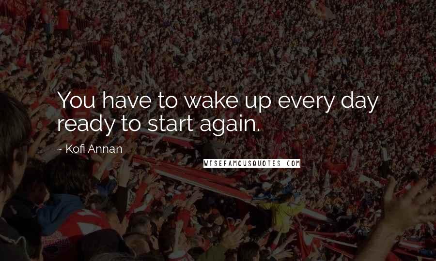 Kofi Annan Quotes: You have to wake up every day ready to start again.