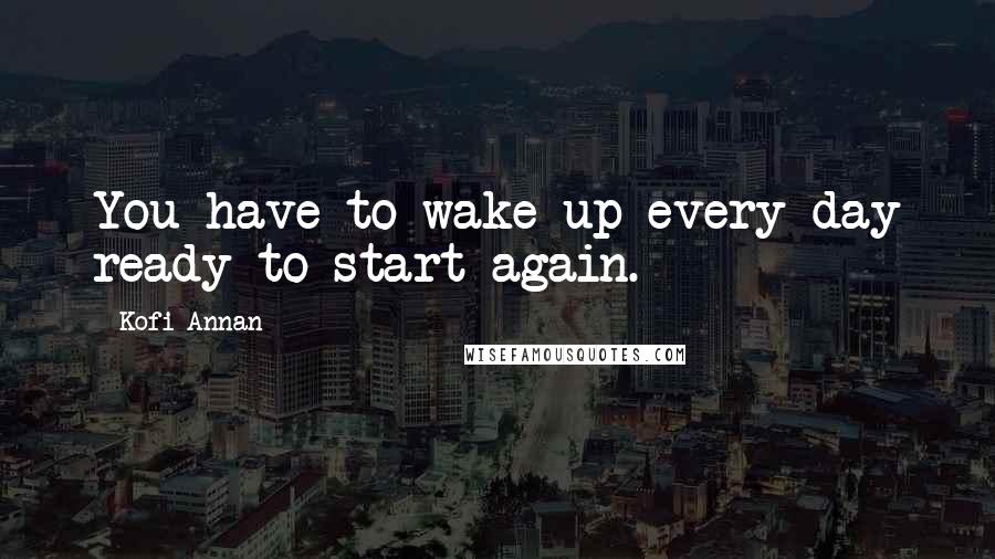 Kofi Annan Quotes: You have to wake up every day ready to start again.