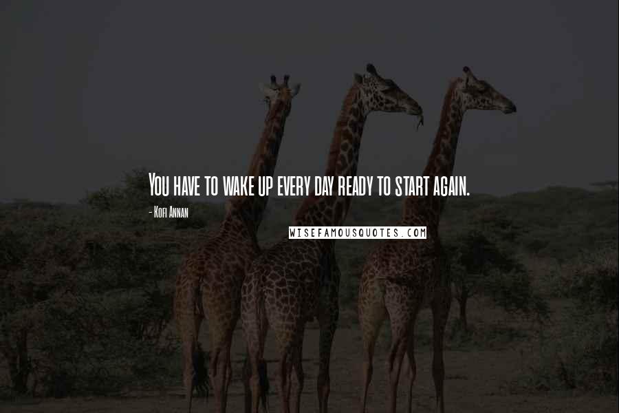 Kofi Annan Quotes: You have to wake up every day ready to start again.