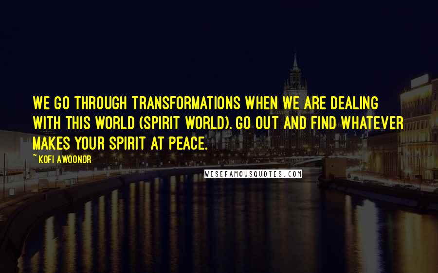 Kofi Awoonor Quotes: We go through transformations when we are dealing with this world (spirit world). Go out and find whatever makes your spirit at peace.