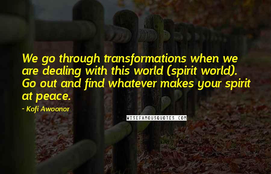 Kofi Awoonor Quotes: We go through transformations when we are dealing with this world (spirit world). Go out and find whatever makes your spirit at peace.