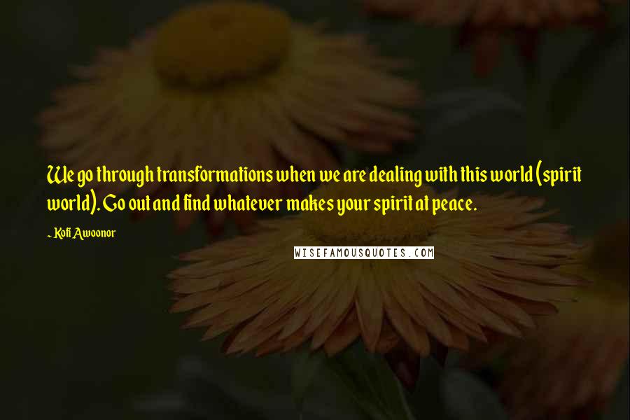 Kofi Awoonor Quotes: We go through transformations when we are dealing with this world (spirit world). Go out and find whatever makes your spirit at peace.