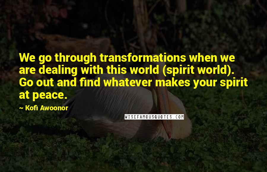 Kofi Awoonor Quotes: We go through transformations when we are dealing with this world (spirit world). Go out and find whatever makes your spirit at peace.