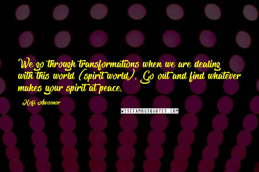 Kofi Awoonor Quotes: We go through transformations when we are dealing with this world (spirit world). Go out and find whatever makes your spirit at peace.
