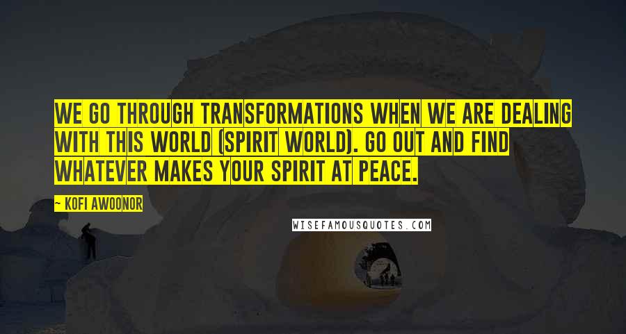 Kofi Awoonor Quotes: We go through transformations when we are dealing with this world (spirit world). Go out and find whatever makes your spirit at peace.