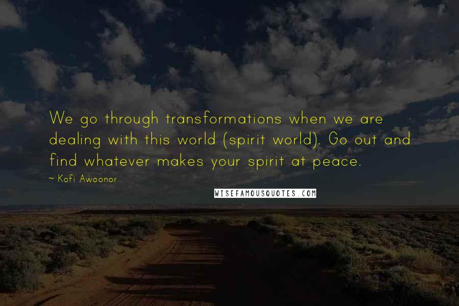 Kofi Awoonor Quotes: We go through transformations when we are dealing with this world (spirit world). Go out and find whatever makes your spirit at peace.