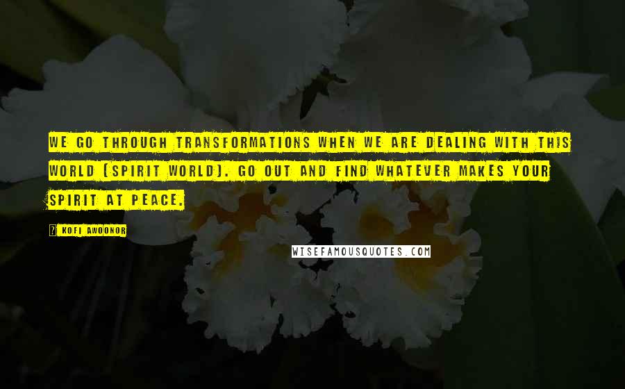 Kofi Awoonor Quotes: We go through transformations when we are dealing with this world (spirit world). Go out and find whatever makes your spirit at peace.