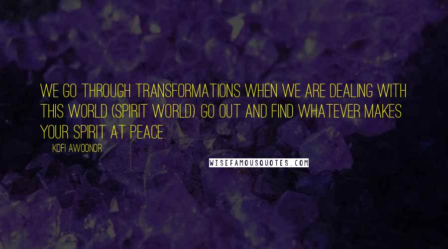 Kofi Awoonor Quotes: We go through transformations when we are dealing with this world (spirit world). Go out and find whatever makes your spirit at peace.