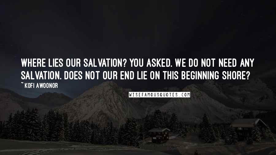 Kofi Awoonor Quotes: Where lies our salvation? You asked. We do not need any salvation. Does not our end lie on this beginning shore?