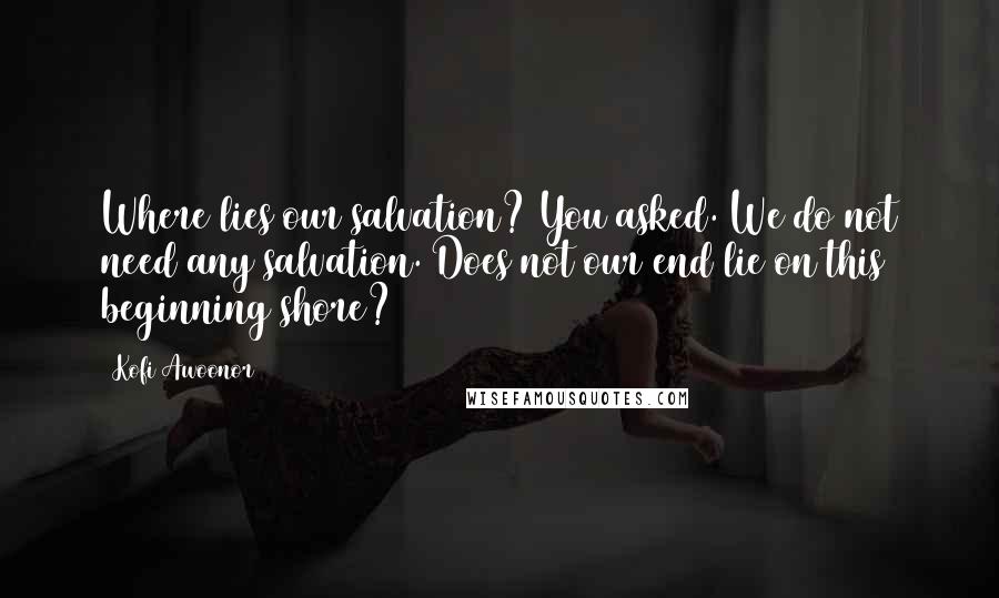 Kofi Awoonor Quotes: Where lies our salvation? You asked. We do not need any salvation. Does not our end lie on this beginning shore?