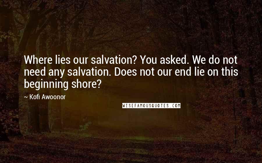 Kofi Awoonor Quotes: Where lies our salvation? You asked. We do not need any salvation. Does not our end lie on this beginning shore?