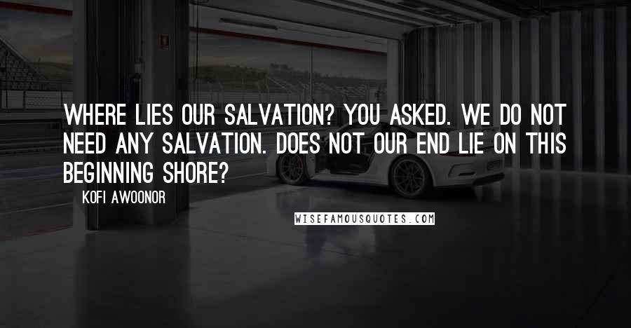 Kofi Awoonor Quotes: Where lies our salvation? You asked. We do not need any salvation. Does not our end lie on this beginning shore?