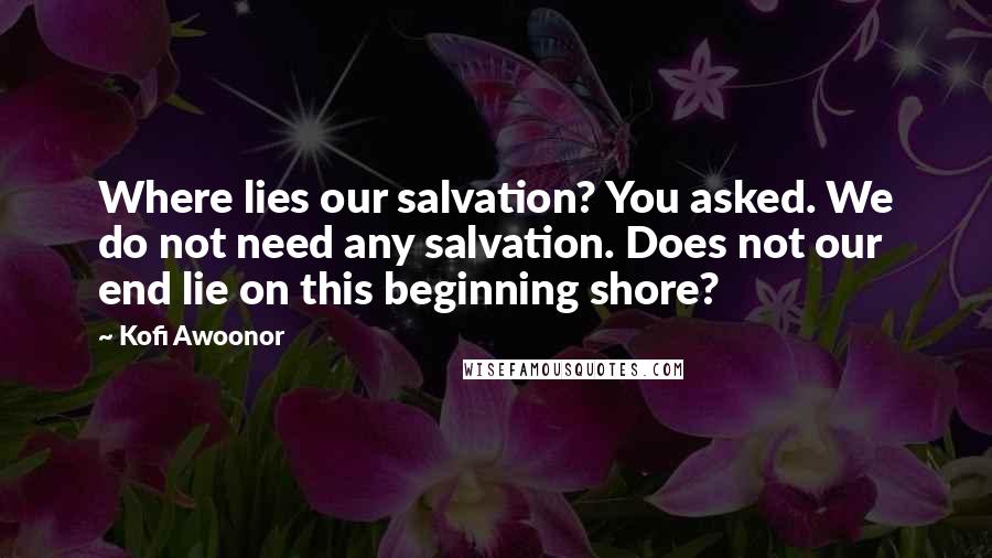Kofi Awoonor Quotes: Where lies our salvation? You asked. We do not need any salvation. Does not our end lie on this beginning shore?