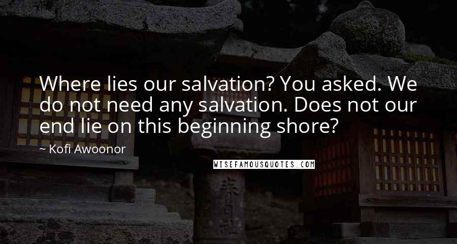 Kofi Awoonor Quotes: Where lies our salvation? You asked. We do not need any salvation. Does not our end lie on this beginning shore?