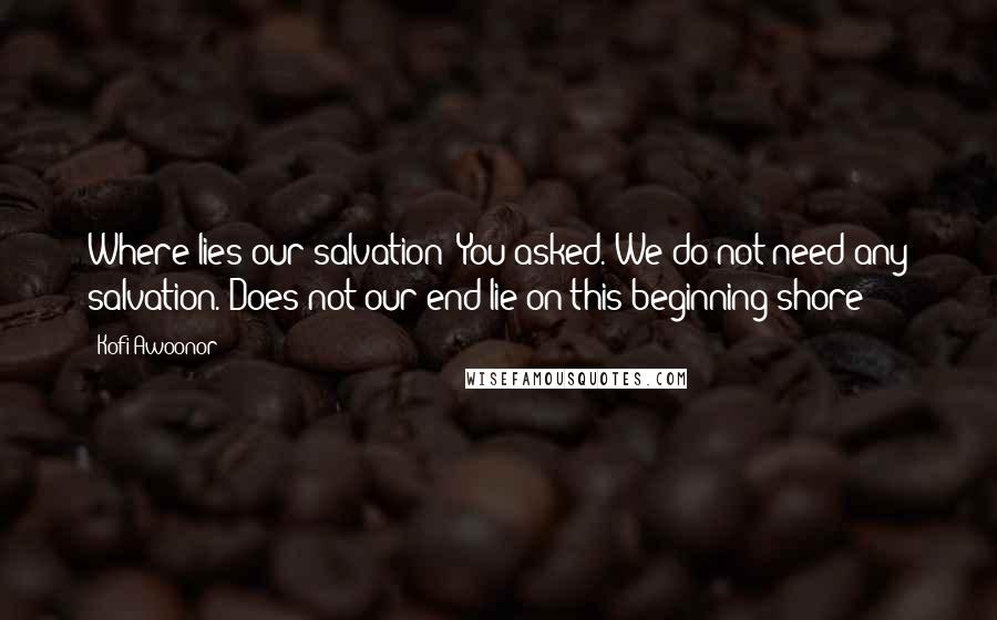 Kofi Awoonor Quotes: Where lies our salvation? You asked. We do not need any salvation. Does not our end lie on this beginning shore?